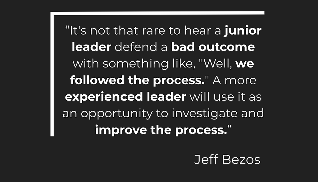 “It’s not that rare to hear a junior leader defend a bad outcome with something like, “Well, we followed the process.” A more experienced leader will use it as an opportunity to investigate and improve the process.” — Jeff Bezos