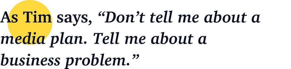 As Tim says, “Don’t tell me about a media plan. Tell me about a business problem.”