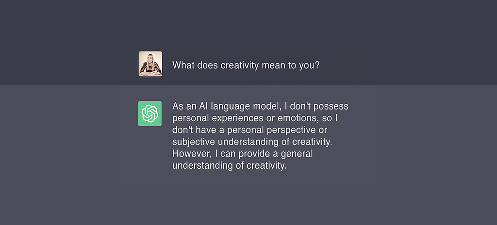 I ask ChatGPT “What does creativity mean to you?” It responds, “As an AI language model, I don’t possess personal experiences or emotions, so I don’t have a personal perspective or subjective understanding of creativity. However, I can provide a general understanding of creativity.”