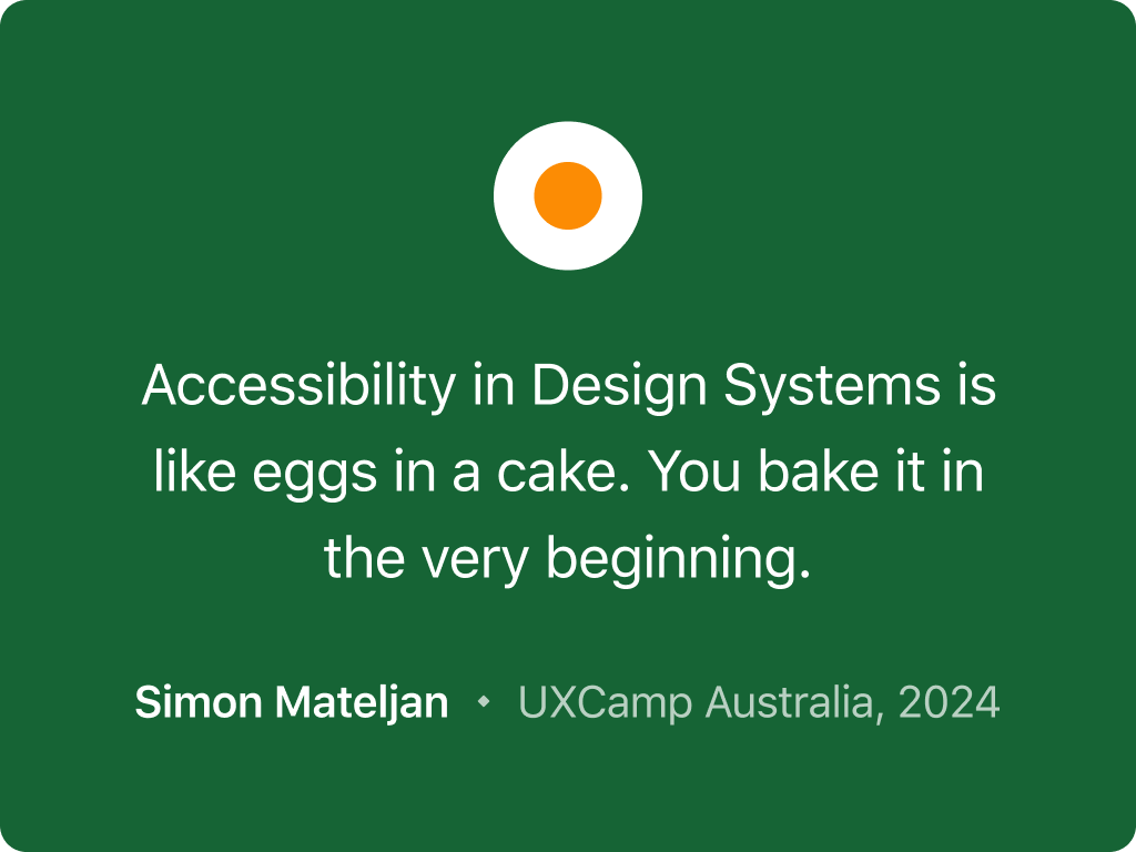 Quote from an analogy made by Simon Mateljan at UXCamp Australia in 2024. The quote says: Accessibility in Design Systems is like eggs in a cake. You add it at the beginning.