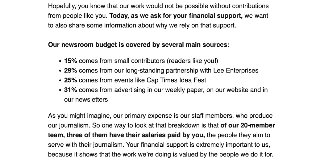 Our newsroom budget is covered by several main sources: 15% comes from small contributors (readers like you!) 29% comes from our long-standing partnership with Lee Enterprises 25% comes from events like Cap Times Idea Fest 31% comes from advertising in our weekly paper, on our website and in our newsletters