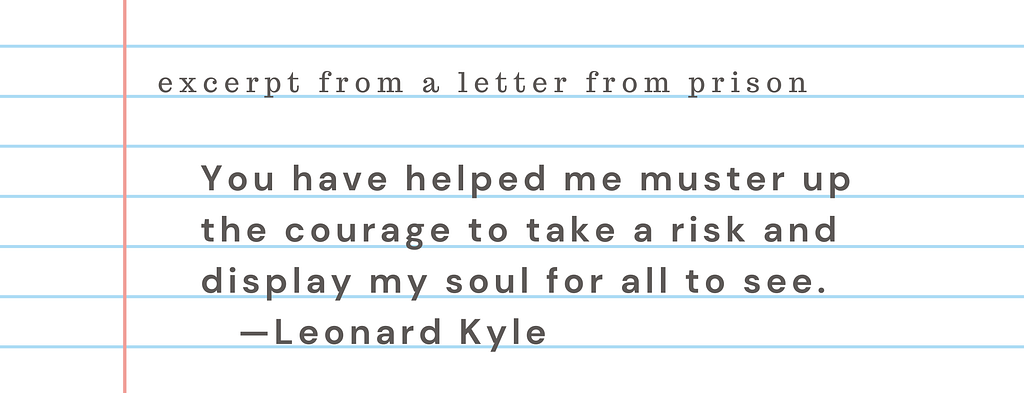 Excerpt from a letter from prison: “You have helped me muster up the courage to take a risk and display my soul for all to see.” Leonard Kyle