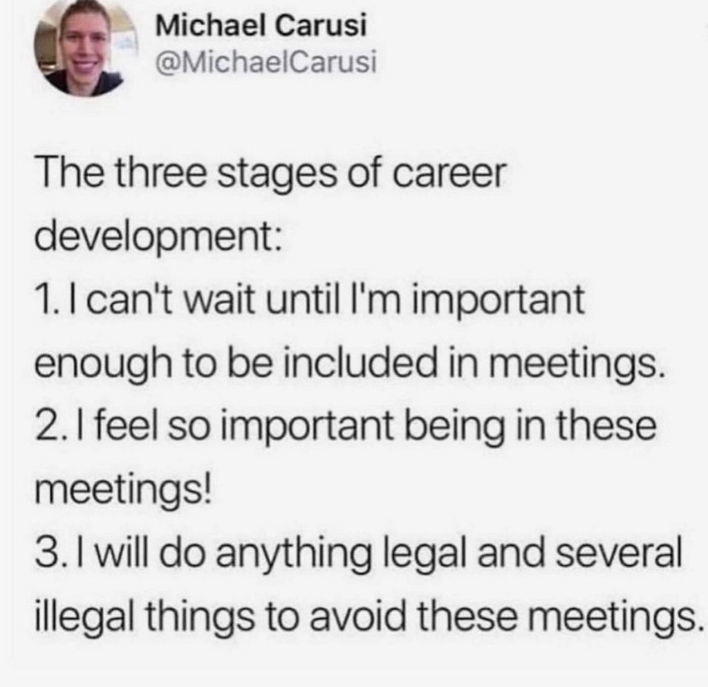 The three stages of career development. 1. I can’t wait to be important enough for meetings. 2. I am so important being in these meetings. 3. I will do anything legal and several not to avoid this meeting.
