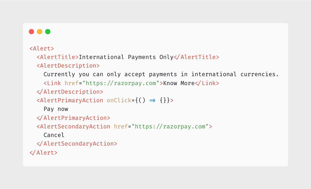 <Alert> <AlertTitle>International Payments Only</AlertTitle> <AlertDescription> Currently you can only accept payments in international currencies. <Link href=”https://razorpay.com">Know More</Link> </AlertDescription> <AlertPrimaryAction onClick={() => {}}> Pay now </AlertPrimaryAction> <AlertSecondaryAction href=”https://razorpay.com"> Cancel </AlertSecondaryAction> </Alert>