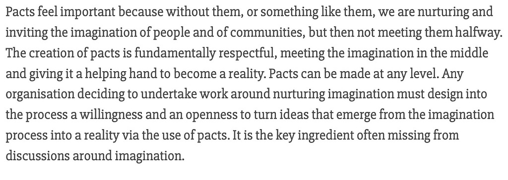 Pacts feel important because without them, or something like them, we are nurturing and inviting the imagination of people and of communities, but then not meeting them halfway. The creation of pacts is fundamentally respectful, meeting the imagination in the middle and giving it a helping hand to become a reality. Pacts can be made at any level. Quote from: https://www.robhopkins.net/2020/06/30/introducing-the-imagination-sundial/