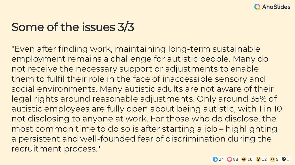 Some of the issues 3/3 — “Even after finding work, maintaining long-term sustainable employment remains a challenge for autistic people. Many do not receive the necessary support or adjustments to enable them to fulfil their role in the face of inaccessible sensory and social environments. Many autistic adults are not aware of their legal rights around reasonable adjustments. Only around 35% of autistic employees are fully open about being autistic, with 1 in 10 not disclosing to anyone at work.
