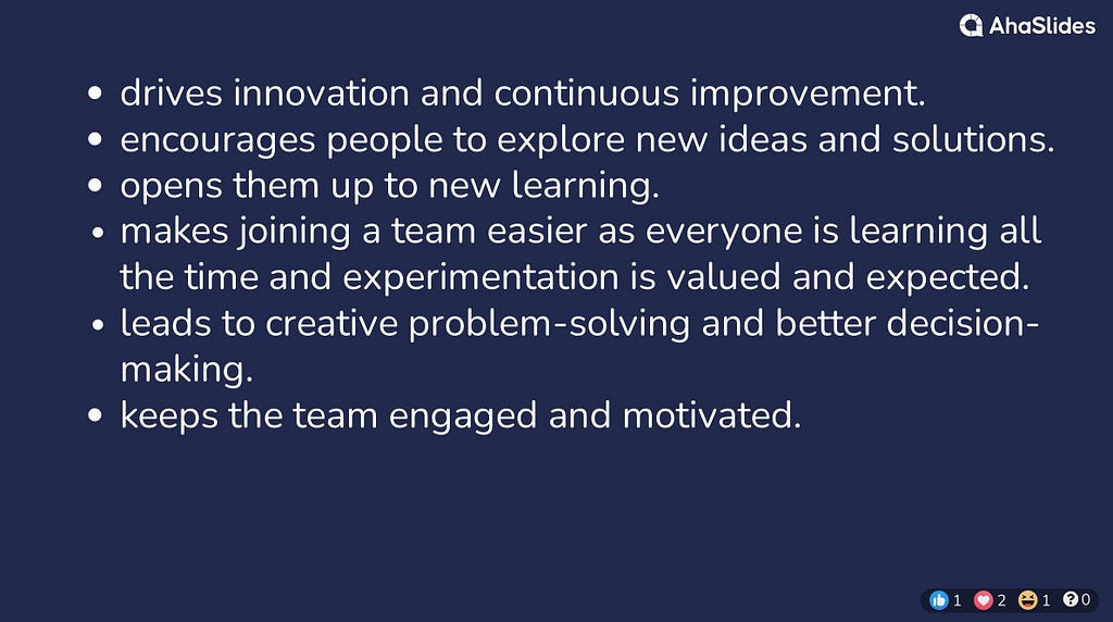 drives innovation and continuous improvement. encourages people to explore new ideas and solutions. opens them up to new learning. makes joining a team easier as everyone is learning all the time and experimentation is valued and expected. leads to creative problem-solving and better decision-making. keeps the team engaged and motivated.