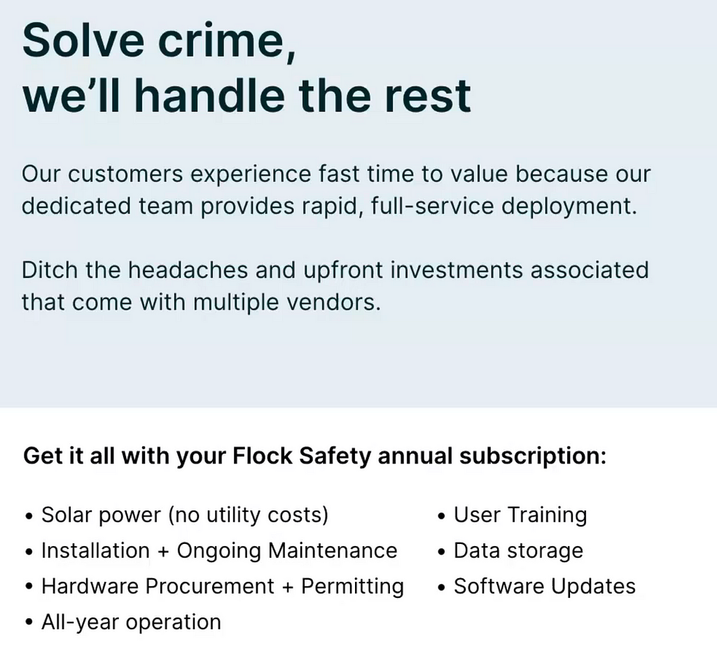 Solve crime,  we’ll handle the rest Our customers experience fast time to value because our dedicated team provides rapid, full-service deployment.  Ditch the headaches and upfront investments associated  that come with multiple vendors. Get it all with your Flock Safety annual subscription: - Solar power (no utility costs) - User Training - Installation + Ongoing Maintenance -Data storage - Hardware Procurement + Permitting -Software Updates - All-year operation