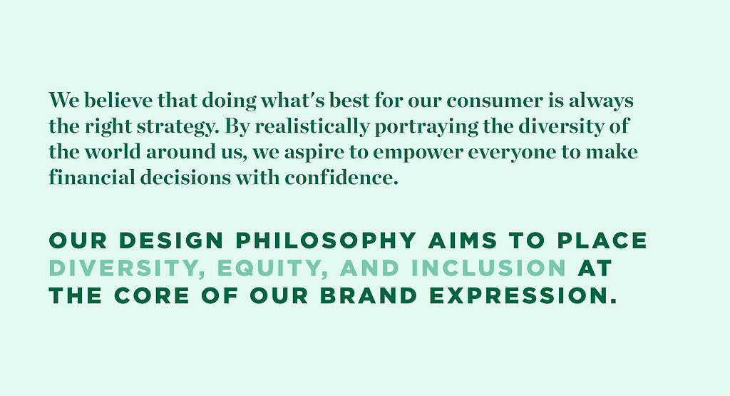 An image of text, which reads: We believe that doing what’s best for our consumer is always the right strategy. By realistically portraying the diversity of the world around us, we aspire to empower everyone to make financial decisions with confidence. Our design philosophy aims to place diversity, equity, and inclusion at the core of our brand expression.