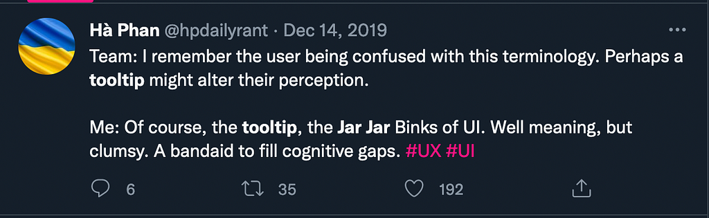 A tweet from Ha Phan saying: ‘Team: I remember the user being confused with this terminology. Perhaps a tooltip might alter their perception. Me: Of course, the tooltip, the Jar Jar Binks of UI. Well meaning, but clumsy. A bandaid to fill cognitive gaps. #UX #UI’