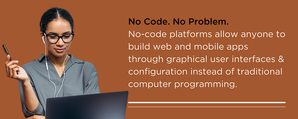 No Code. No Problem. No-code platforms allow anyone to build web and mobile apps through graphical user interfaces & configuration instead of traditional computer programming.