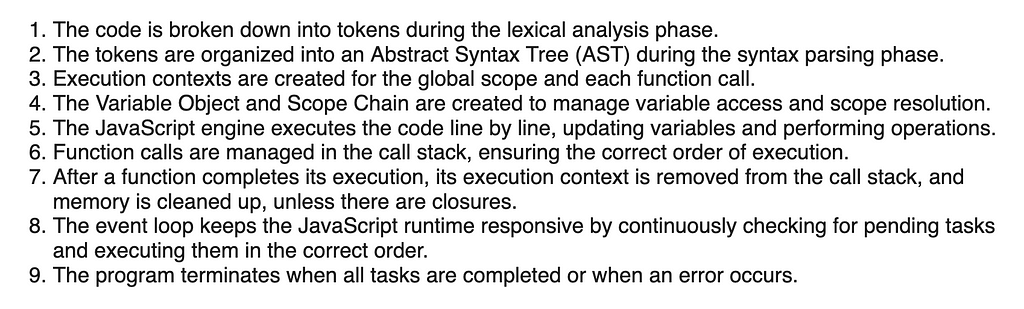 1. The code is broken down into tokens during the lexical analysis phase. 2. The tokens are organized into an Abstract Syntax Tree (AST) during the syntax parsing phase. 3. Execution contexts are created for the global scope and each function call. 4. The Variable Object and Scope Chain are created to manage variable access and scope resolution. 5. The JavaScript engine executes the code line by line, updating variables and performing operations. 6. Function calls are managed in the call stack,