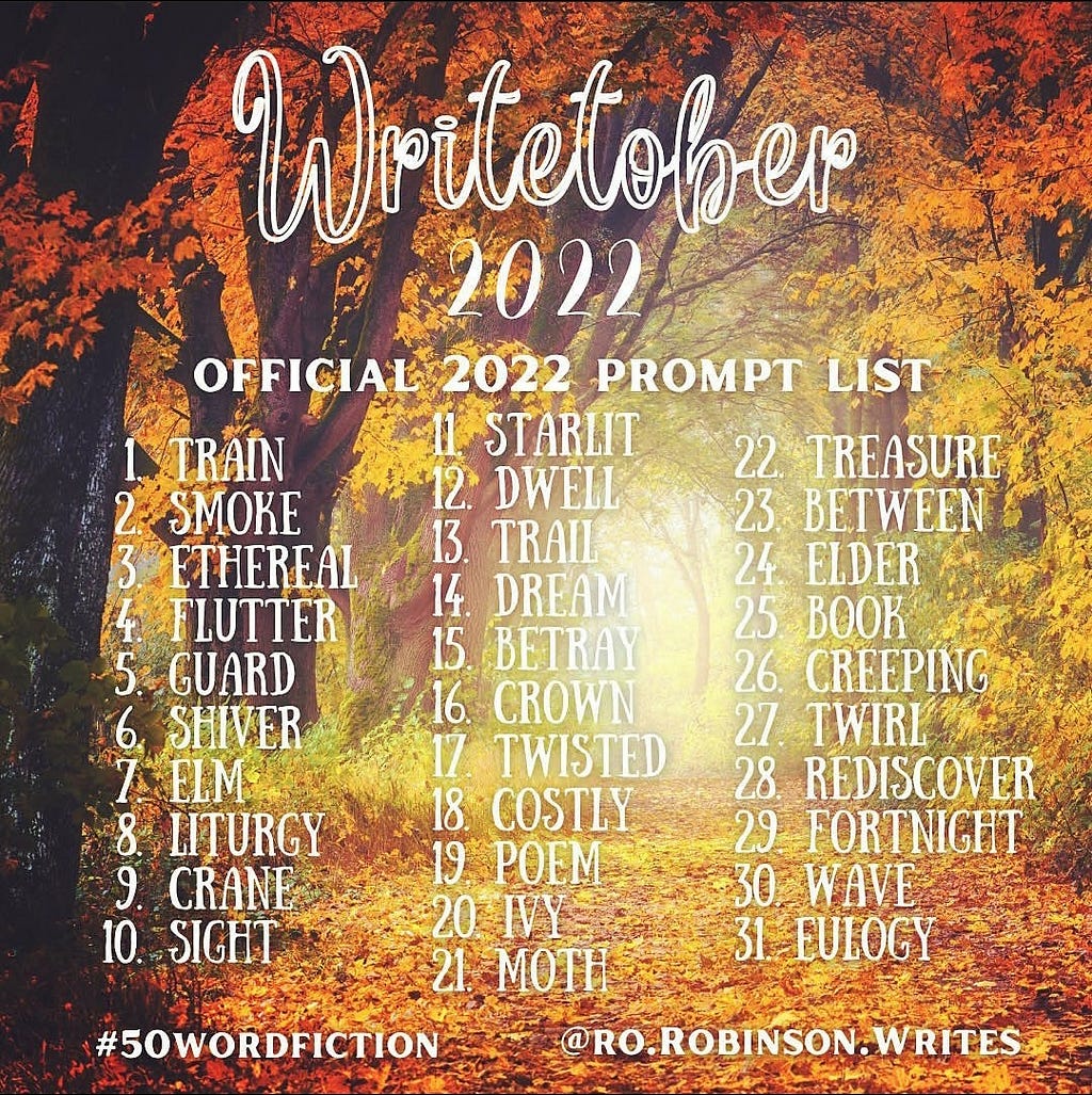Image of autumn trees in shades of yellows, browns and oranges. The text reads: Writetober 2022 Official 2022 Prompt List and is attributed to @RO.Robinson.Writes. It includes the hashtag #50WordFiction and a list of the 31 prompts. 1 Train. 2 Smoke. 3 Ethereal. 4 Flutter. 5 Guard. 6 Shiver. 7 Elm. 8 Liturgy. 9 Crane. 10 Sight. 11 Starlit. 12 Dwell. 13 Trail. 14 Dream. 15 Betray. 16 Crown. 17 Twisted. 18 Costly. 19 Poem. 20 Ivy. 21 Moth. 22 Treasure. Image text limited. Full list in article.