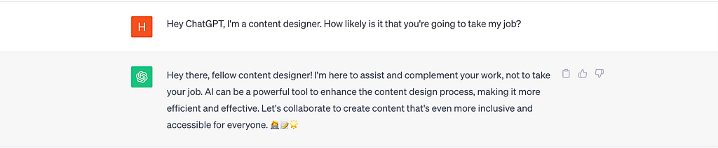 A conversation with ChatGPT. I said, “Hey ChatGPT, I’m a content designer. How likely is it that you’re going to take my job?” ChatGPT responded, “Hey there, fellow content designer! I’m here to assist and complement your work, not to take your job. AI can be a powerful tool to enhance the content design process, making it more efficient and effective. Let’s collaborate to create content that’s even more inclusive and accessible for everyone. 👩‍💻📝🌟”