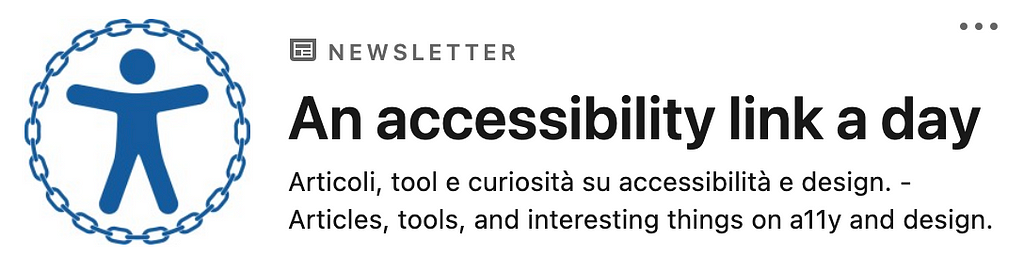 Screenshot of the newsletter on LinkedIn. The logo is the accessibility icon with a circular chain around it. The text is: “NEWSLETTER. An accessibility link a day. Articoli, tool e curiosità su accessibilità e design. — Articles, tools, and interesting things on a11y and design.”