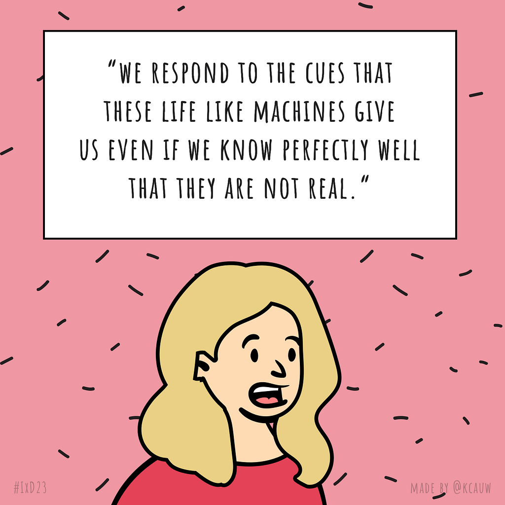 Illustration of the speaker Kate Darling saying “We respond to the cues that these life like machines give us even if we know perfectly well that they are not real.” Made by kcauw based on the Interaction 23 online conference.