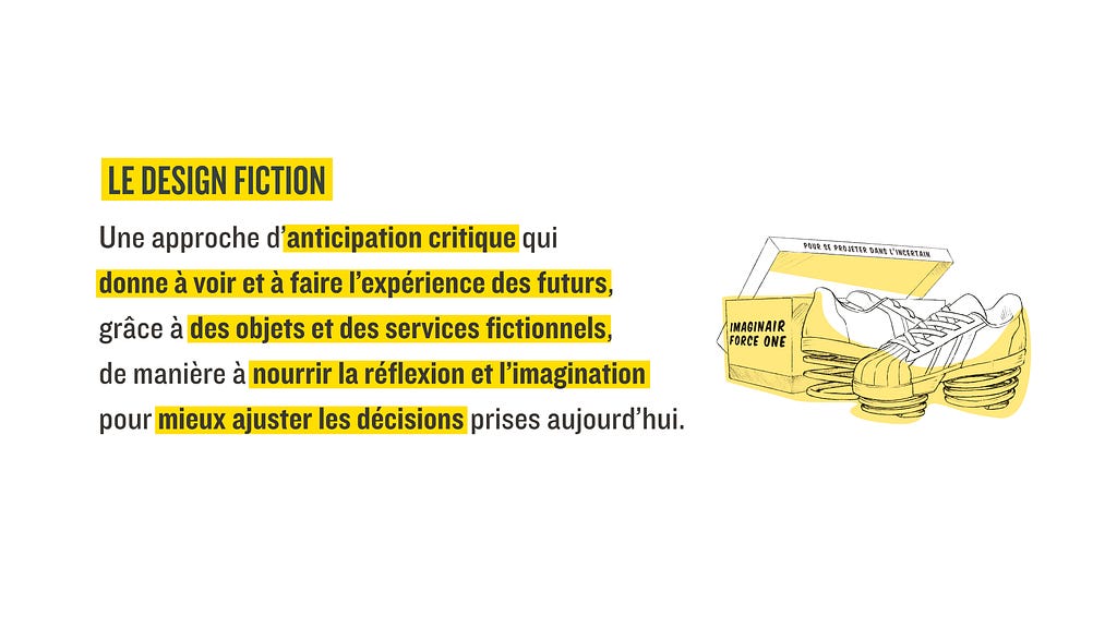 Une définition du Design Fiction : Une approche d’anticipation critique qui
 donne à voir et à faire l’expérience des futurs, grâce à des objets et des services fictionnels,  de manière à nourrir la réflexion et l’imagination pour mieux ajuster les décisions prises aujourd’hui.