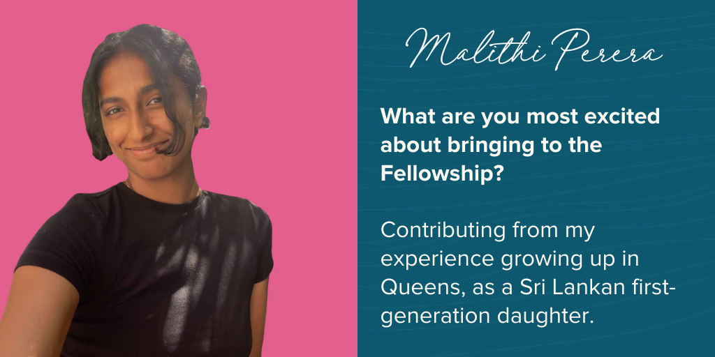 Malithi says she is excited about “Contributing from my experience growing up in Queens, as a Sri Lankan first-generation daughter.”