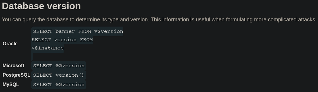 Database version. You can query the database to determine its type and version. This information is useful when formulating more complicated attacks. Oracle SELECT banner FROM v$version SELECT version FROM v$instance Microsoft SELECT @@version PostgreSQL SELECT version() MySQL SELECT @@version