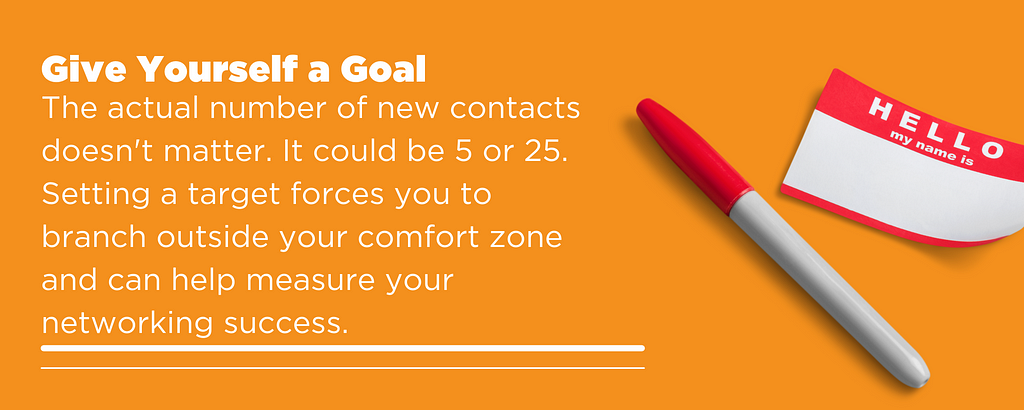 The actual number of new contacts doesn’t matter. It could be 5 or 25. Setting a target forces you to branch outside your comfort zone and can help measure your networking success.