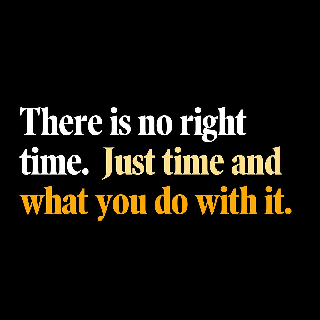 There is no right time. Just time and what you do with it.