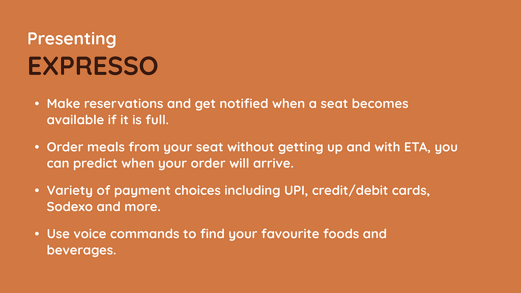 Presenting EXPRESSO, make reservations and get notified when a seat becomes available if it is full. Order meals from your seat without getting up and with ETA, you can predict when your order will arrive. Variety of payment choices including UPI, credit/debit cards, Sodexo and more. Use voice commands to find your favourite foods and beverages.