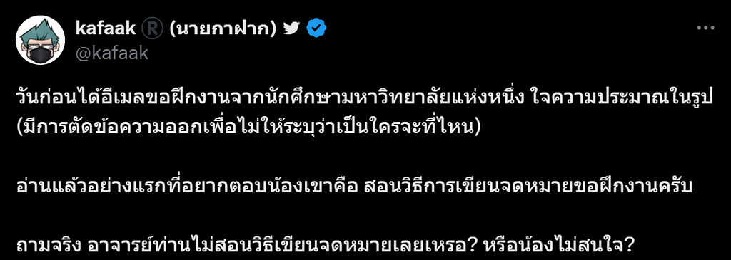 ภาพหน้าจอจากเว็บไซต์ Twitter.com เป็นโพสต์จากผู้ใช้งานชื่อ kafaak (นายกาฝาก) ใจความว่า “วันก่อนได้อีเมลขอฝึกงานจากนักศึกษามหาวิทยาลัยแห่งหนึ่ง ใจความประมาณในรูป (มีการตัดข้อความออกเพื่อไม่ให้ระบุว่าเป็นใครจะที่ไหน) อ่านแล้วอย่างแรกที่อยากตอบน้องเขาคือ สอนวิธีการเขียนจดหมายขอฝึกงานครับ ถามจริง อาจารย์ท่านไม่สอนวิธีเขียนจดหมายเลยเหรอ? หรือน้องไม่สนใจ?”