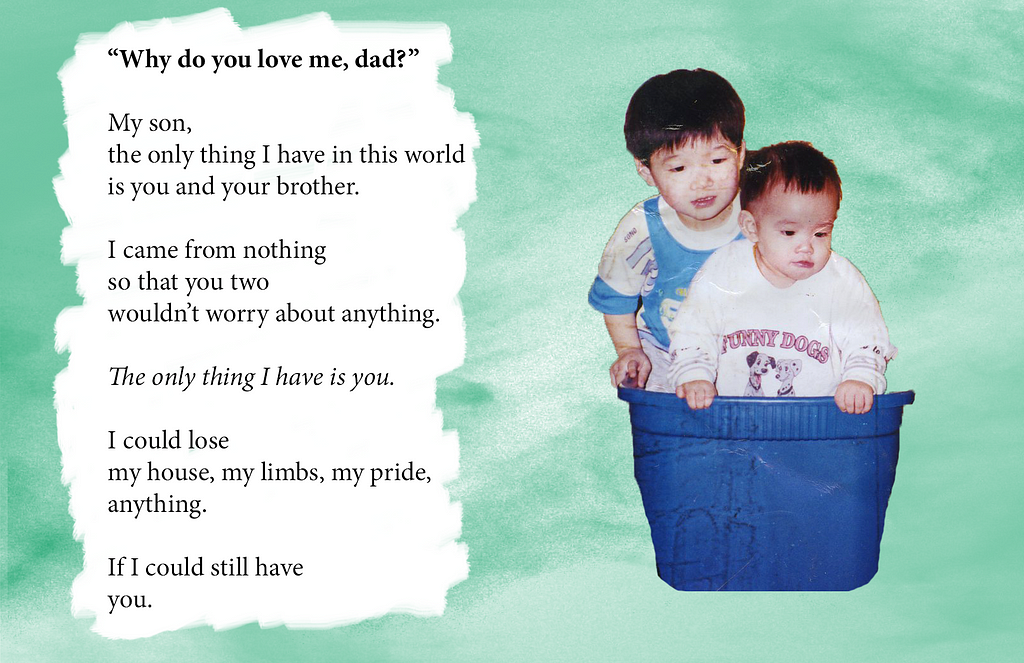 A collage of a textured green background, with text on the left titled, “Why do you love me, dad?” Body text reads, “My son, the only thing I have in this world is you and your brother. I come from nothing so that you two wouldn’t worry about anything. The only thing I have is you. I could lose my house, my limbs, my pride, anything. If I could still have you. Image on the right is a baby photo of two young Asian children.