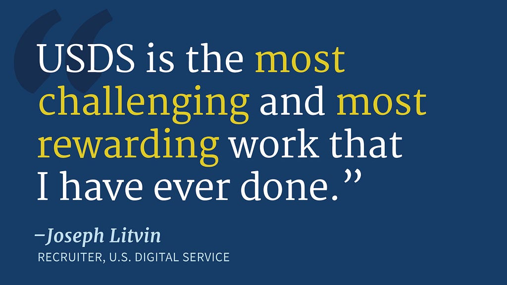 A dark blue background with text that reads “‘USDS is the most challenging and most rewarding work that I have ever done.’ — Joseph Litvin, Recruiter, U.S. Digital Service”