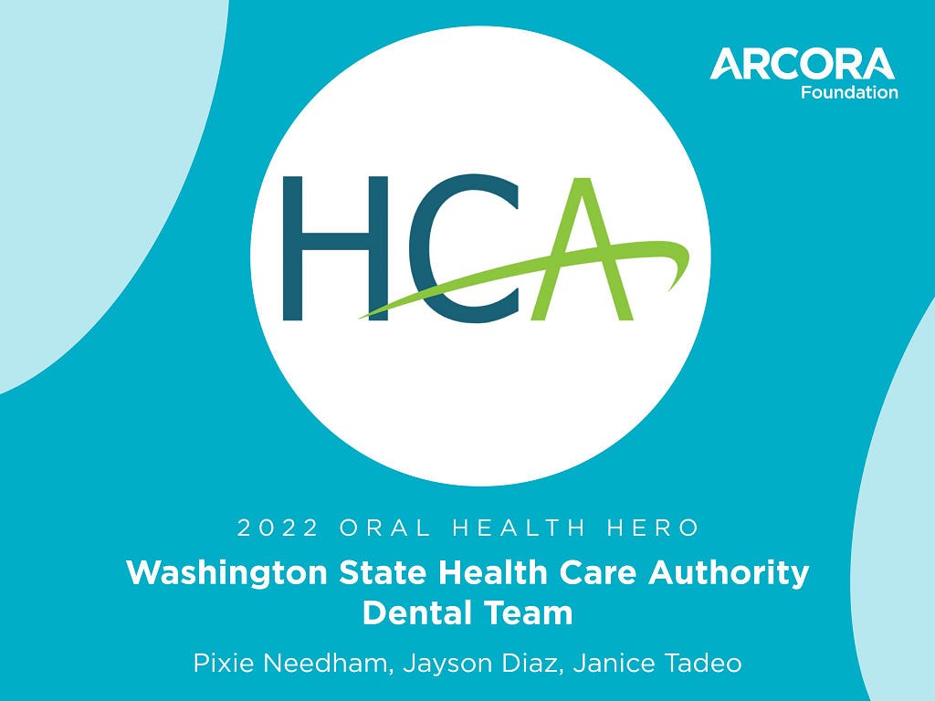 Graphic with ARCORA Foundation in the corner, HCA logo in the center, that reads: 2022 Oral Health Hero Washington State Health Care Authority Dental Team; Pixie Deedham, Jayson Diaz, Janice Tadeo