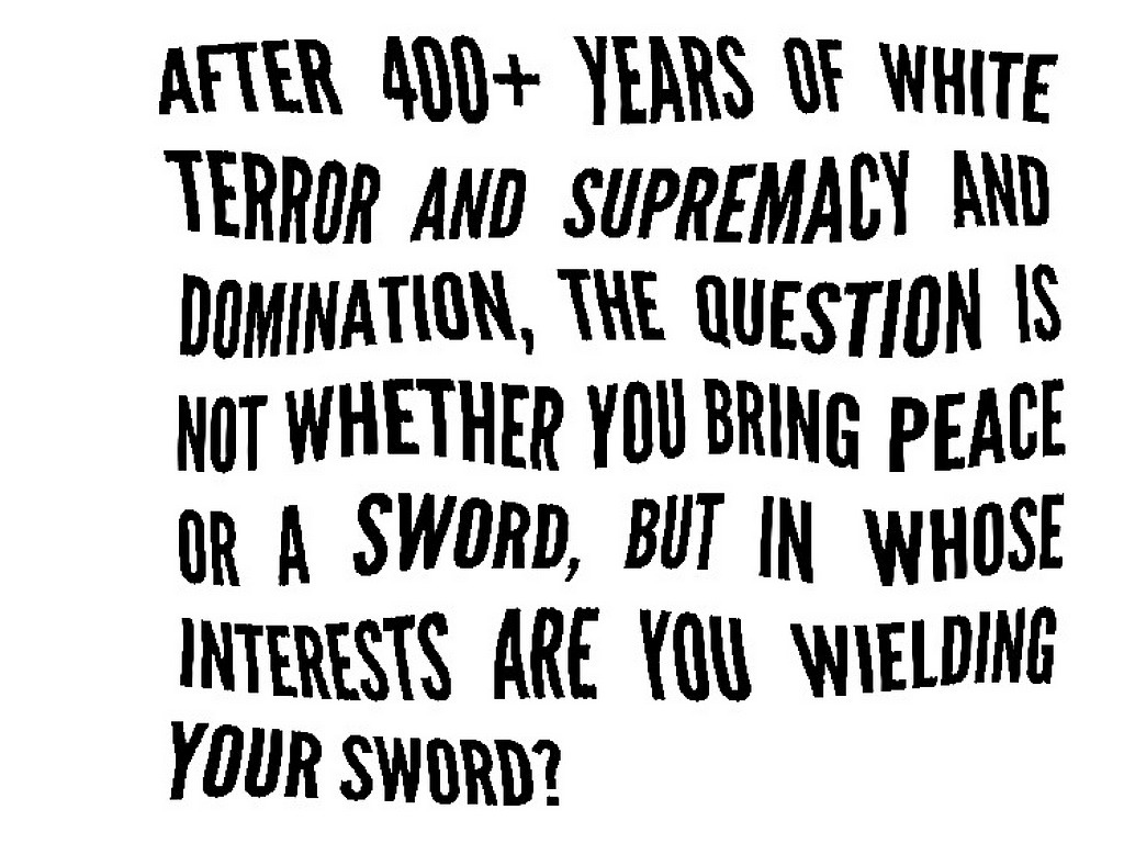 Wavy black text, “after 400+ years of white terror and supremacy and domination, the question is not whether you bring peace or a sword, but in whose interests are you wielding your sword?”