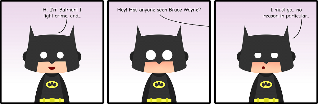 Comic strip with three panels showing Batman. In the first one, he says “Hi, I’m Batman! I fight crime, and…” A voice off-panel interrupts him “Hey! Has anyone seen Bruce Wayne” to Batman’s shock. In the last panel he looks concerned and a bit ashamed “I have to go… no reason in particular”