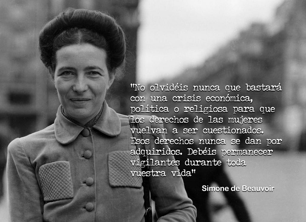 Bastará una crisis política, económica o religiosa para que los derechos de las mujeres vuelvan a ser cuestionados. Estos derechos nunca se dan por adquiridos, debemos permanecer alertas toda nuestra vida. Simone de Beauvoir