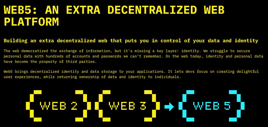 A screenshot of the web5 manifesto that reads: WEB5: AN EXTRA DECENTRALIZED WEB PLATFORM Building an extra decentralized web that puts you in control of your data and identity​ The web democratized the exchange of information, but it’s missing a key layer: identity. We struggle to secure personal data with hundreds of accounts and passwords we can’t remember. On the web today, identity and personal data have become the property of third parties. Web5 brings decentralized identity and data sto