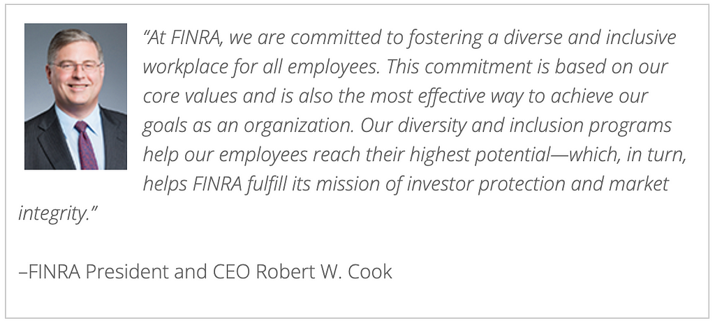 Quote by FINRA President and CEO, Robert W. Cook, that says, “At FINRA, we are committed to fostering a diverse and inclusive workplace for all employees. This commitment is based on our core values and is also the most effective way to achieve our goals as an organization. Our diversity and inclusion programs help our employees reach their highest potential — which helps FINRA fulfill its mission or investor protection and market integrity. Robert W. Cook’s headshot in included on the left.