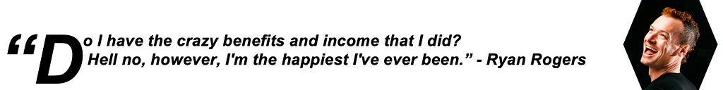 Do I have the crazy benefits and income that I did? Hell no, however I’m the happiest I’ve ever been. — Ryan Rogers