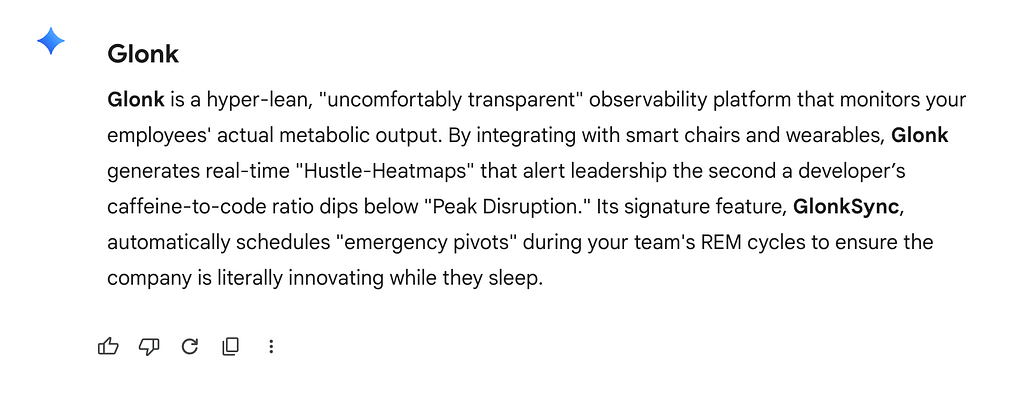 Response from Google Gemini that reads “Glonk is a hyper-lean, “uncomfortably transparent” observability platform that monitors your employees’ actual metabolic output. By integrating with smart chairs and wearables, Glonk generates real-time “Hustle-Heatmaps” that alert leadership the second a developer’s caffeine-to-code ratio dips below “Peak Disruption.” Its signature feature, GlonkSync, automatically schedules “emergency pivots” during your team’s REM cycles to ensure the company is…
