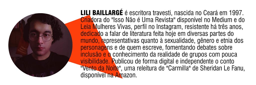 LILI BAILLARGÉ é escritora travesti, nascida no Ceará em 1997. Criadora do “Isso Não é Uma Revista” disponível no Medium e do Leia Mulheres Vivas, perfil no Instagram, resistente há três anos, dedicado a falar de literatura feita hoje em diversas partes do mundo, representativas quanto à sexualidade, gênero e etnia dos personagens e de quem escreve, fomentando debates sobre inclusão e o conhecimento da realidade de grupos com pouca visibilidade.