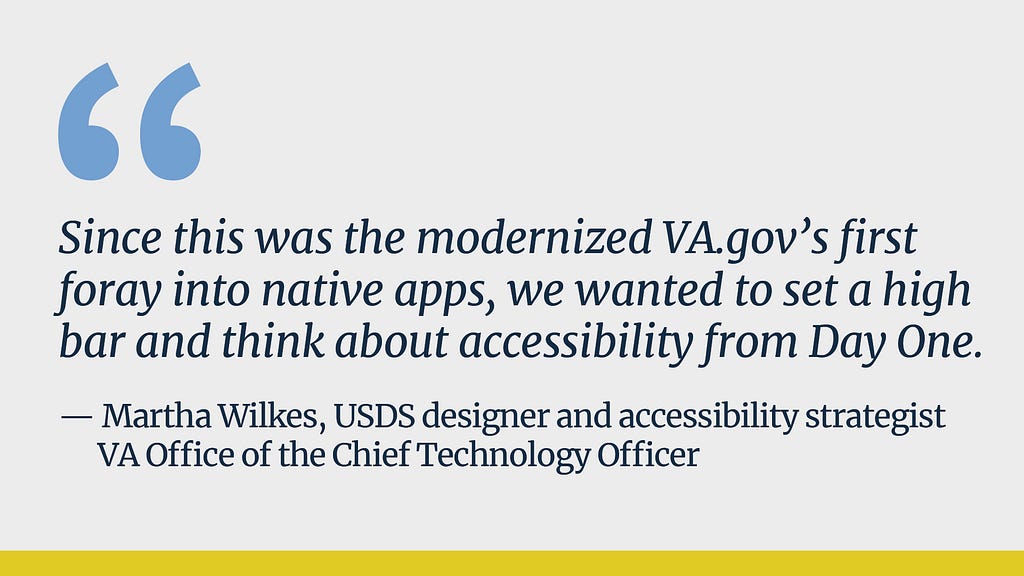 A grey background with light blue quotation marks on the top left and a gold vertical stripe across the bottom. Dark blue text reads “Since this was the modernized VA.gov’s first foray into native apps, we wanted to set a high bar and think about accessibility from Day One. —  Martha Wilkes, USDS designer and accessibility strategist, VA Office of the Chief Technology Officer”