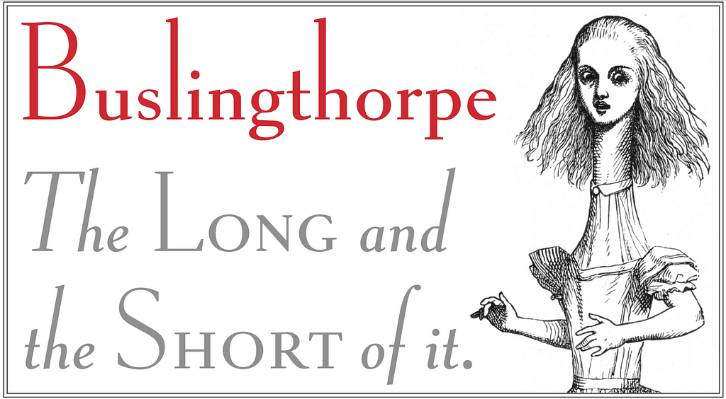 Sample text of a new typeface design: “Buslingthorpe, the long and the short of it”, with John Tenniel’s 1874 illustration from “Alice in Wonderland”, in which her preposterously elongated neck mirrors the font’s proportions.