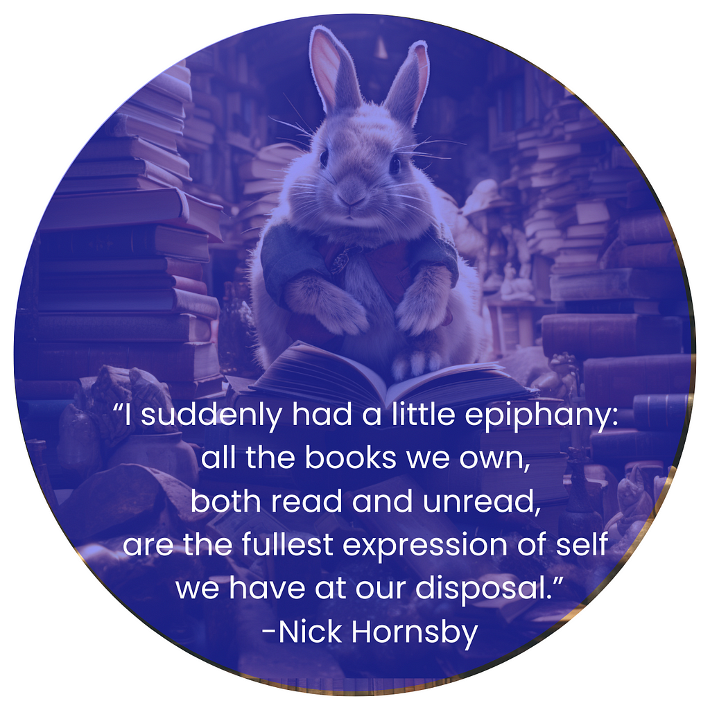 AI generated image of a rabbit sitting in a library very crowded with books. The rabbit sits atop a pile of books. Below the rabbit, in white letters are teh words: “I suddenly had a little epiphany: all the books we own, both read and unread, are the fullest expression of self we have at our disposal.” -Nick Hornsby