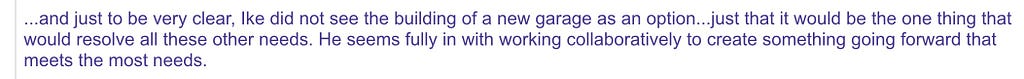 …and just to be very clear, Ike did not see the building of a new garage as an option…just that it would be the one thing that would resolve all these other needs. He seems fully in with working collaboratively to create something going forward that meets the most needs.