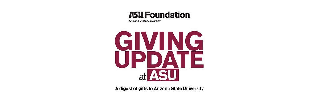 ASU Foundation: Giving update at ASU. A digest of gifts to Arizona State University