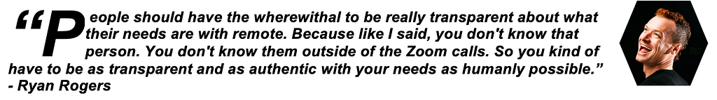 People should have the wherewithal to be really transparent about what their needs are with remote. Because like I said, you don’t know that person. You don’t know them outside of the Zoom calls. So you kind of have to be as transparent and as authentic with your needs as humanly possible. — Ryan Rogers