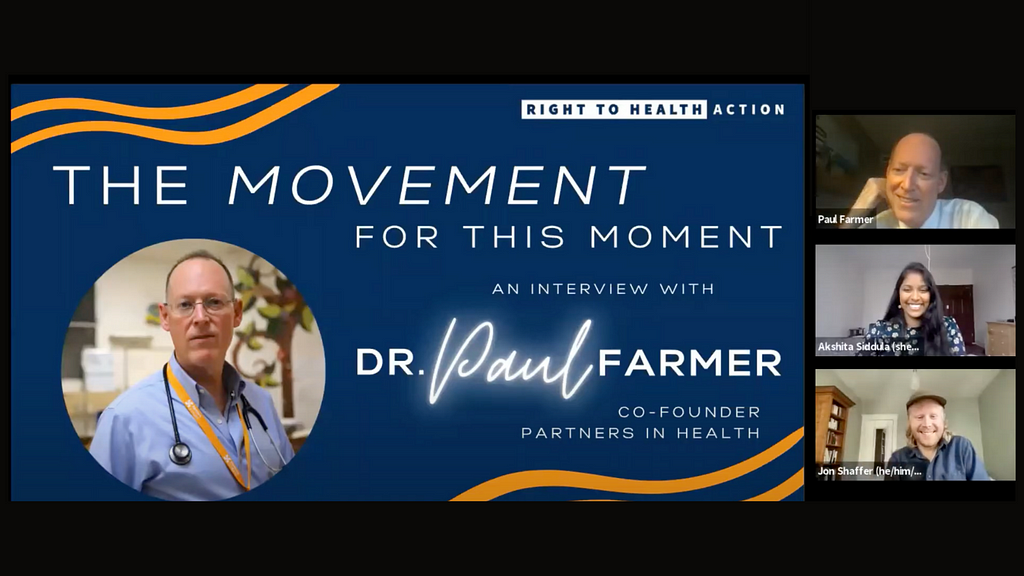 A screenshot of a Zoom webinar. On the left is a slide with a dark blue background and a photo of Dr. Paul Farmer in a circular frame. The slide reads, “The movement for this moment: an interview with Dr. Paul Farmer, co-founder Partners in Health.” On the right are three Zoom windows with a person in each one. On the top is Dr. Paul Farmer, in the middle is Akshita Siddula, and at the bottom is Jon Schaffer.