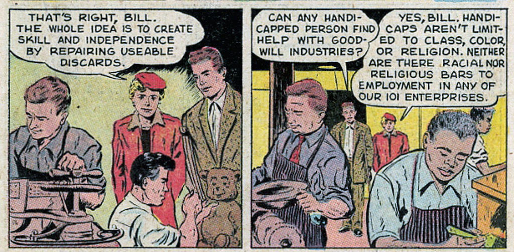 The left side of this section of the comic reads “That’s right, Bill. The whole idea is to create skill and independence by repairing useable discards.” The right side is a conversation between two people. One person asks “Can any handicapped person find help with Goodwill Industries?” and the other responds “Yes, Bill. Handicaps aren’t limited to class, color, or religion. Neither are there racial nor religious bars to employment in any of our 101 enterprises.”