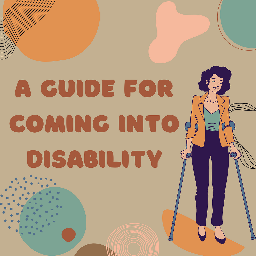 Brown text on a cream background reads “A Guide For Coming Into Disability” a person using forearm crutches with curly hair in a femme business-casual outfit stands next to the title. Abstract, neutral-colored shapes surround the image