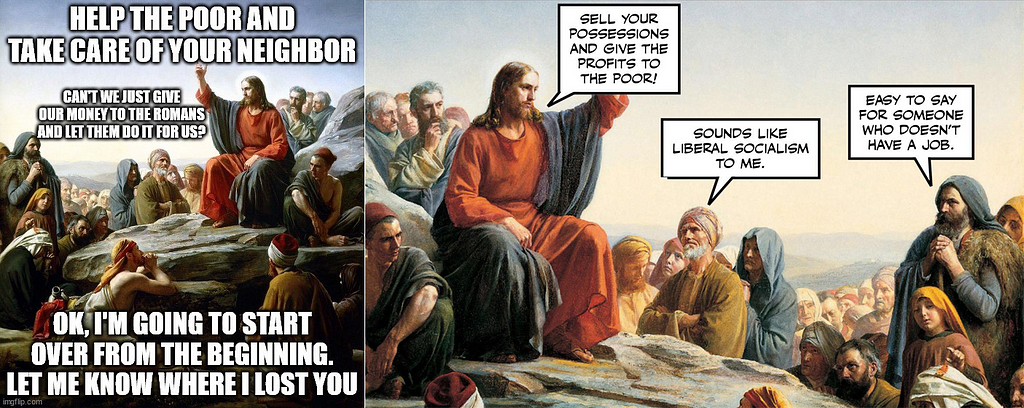 Both memes are the Sermon on the Mount. On the left, Jesus says, “Help the poor and take care of your neighbor.” Crowd says, “Can’t we just give our money to the Romans and let them do it for us?” Jesus replies, “OK, I’m going to start over from the beginning. Let me know where I lost you.” On the right, Jesus says, “Sell your possessions and give the profits to the poor!” One man in the crowd says, “Sounds like liberal socialism to me.” Another says, “Easy to say for someone [with no] job.”