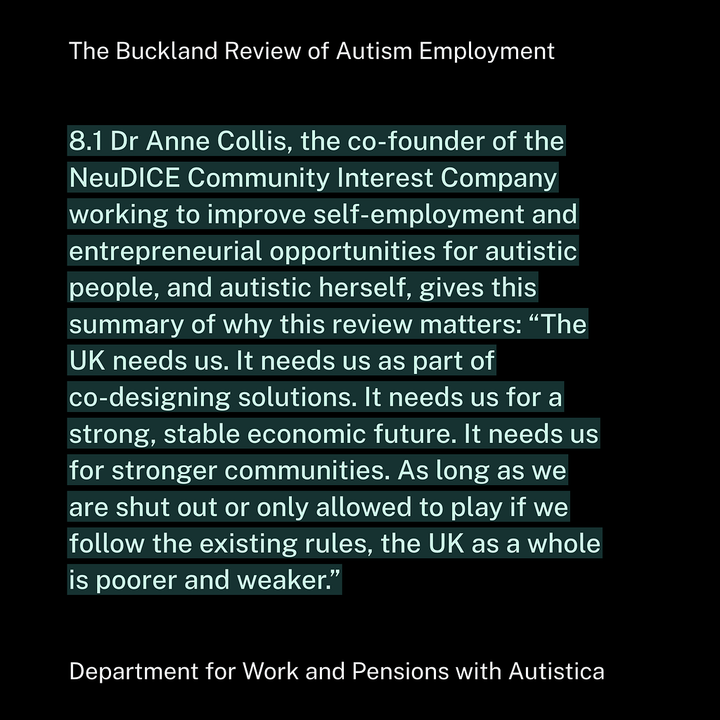 8.1 Dr Anne Collis, the co-founder of the NeuDICE Community Interest Company working to improve self-employment and entrepreneurial opportunities for autistic people, and autistic herself, gives this summary of why this review matters: “The UK needs us. It needs us as part of co-designing solutions. It needs us for a strong, stable economic future. It needs us for stronger communities. As long as we are shut out or only allowed to play if we follow the existing rules, the UK as a whole is poorer