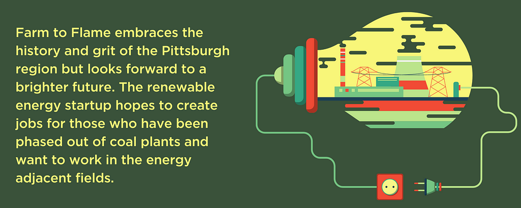 Farm to Flame embraces the history and grit of the Pittsburgh region but looks forward to a brighter future. The renewable energy startup hopes to create jobs for those who have been phased out of coal plants and want to work in the energy adjacent fields.